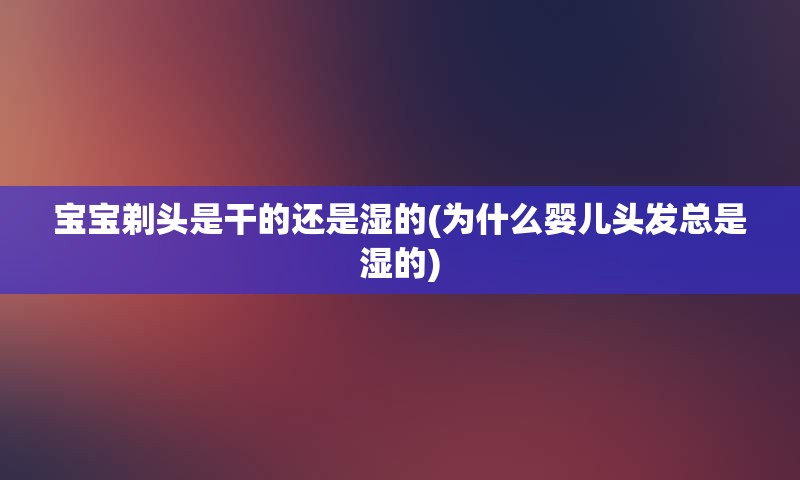 宝宝剃头是干的还是湿的(为什么婴儿头发总是湿的)