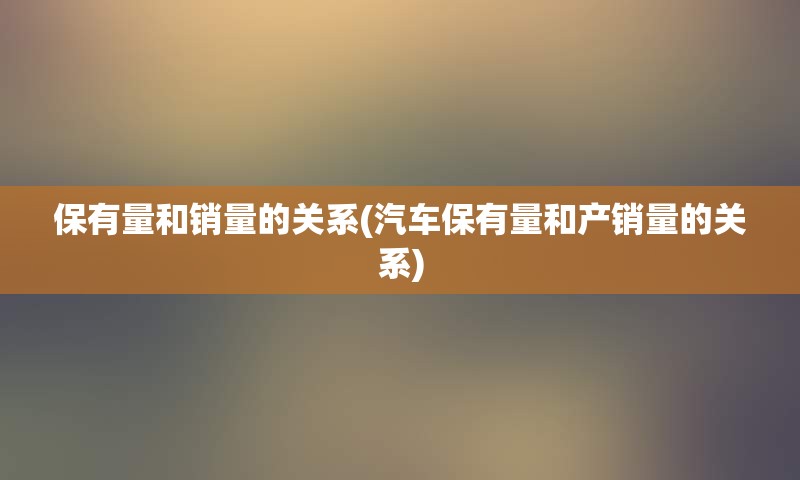 保有量和销量的关系(汽车保有量和产销量的关系)