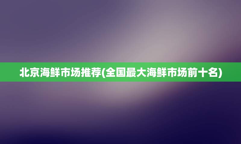 北京海鲜市场推荐(全国最大海鲜市场前十名)