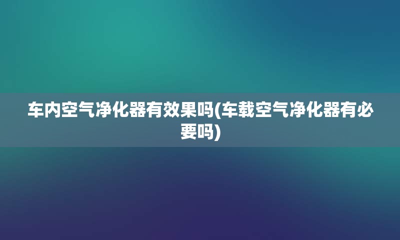 车内空气净化器有效果吗(车载空气净化器有必要吗)