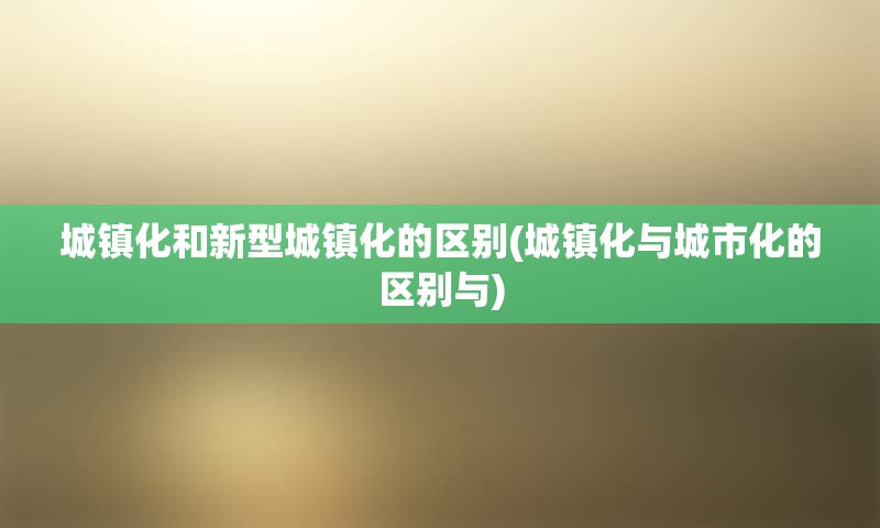 城镇化和新型城镇化的区别(城镇化与城市化的区别与)