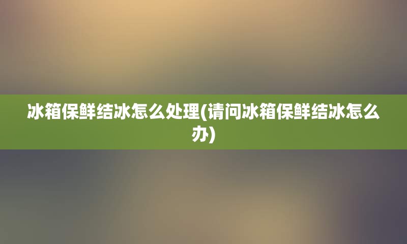 冰箱保鲜结冰怎么处理(请问冰箱保鲜结冰怎么办)