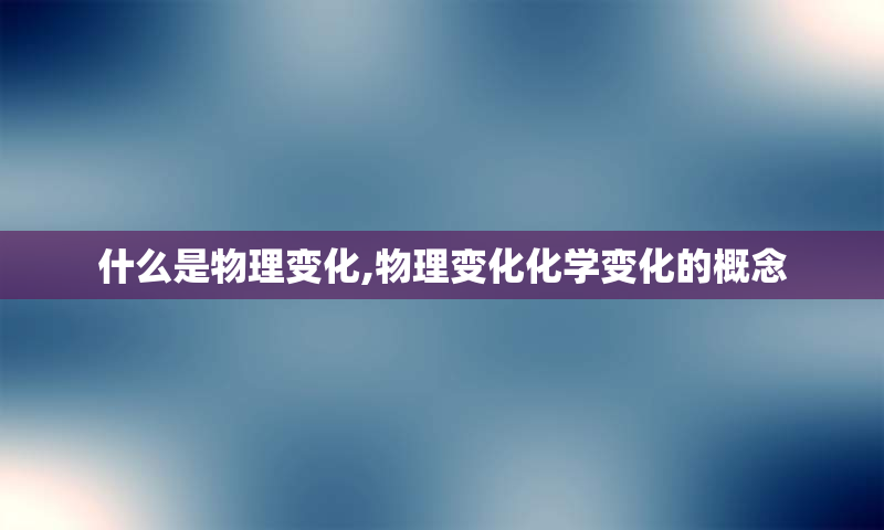 什么是物理变化,物理变化化学变化的概念