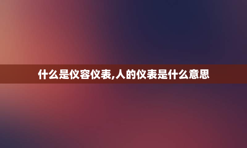 什么是仪容仪表,人的仪表是什么意思