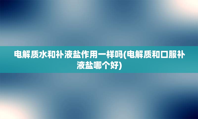 电解质水和补液盐作用一样吗(电解质和口服补液盐哪个好)