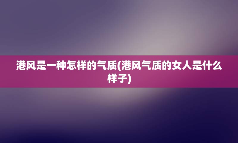 港风是一种怎样的气质(港风气质的女人是什么样子)