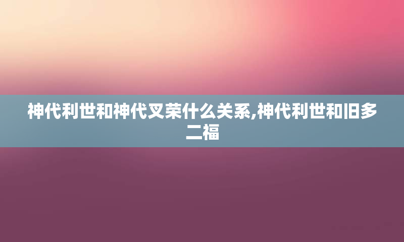 神代利世和神代叉荣什么关系,神代利世和旧多二福