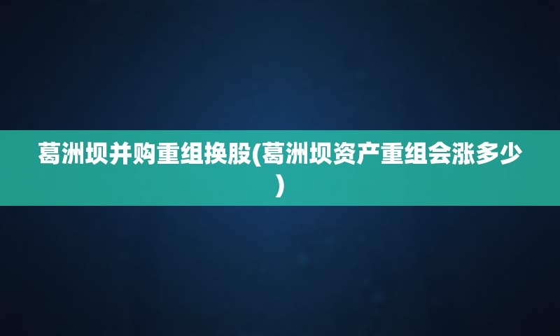 葛洲坝并购重组换股(葛洲坝资产重组会涨多少)