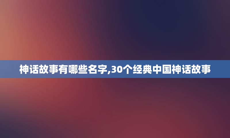 神话故事有哪些名字,30个经典中国神话故事