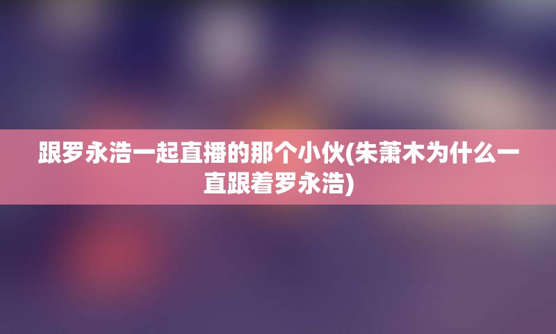 跟罗永浩一起直播的那个小伙(朱萧木为什么一直跟着罗永浩)