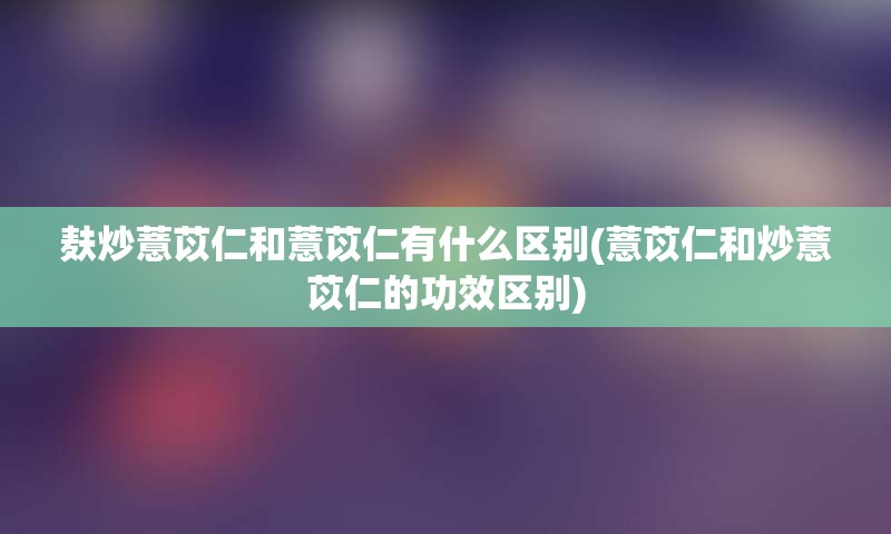 麸炒薏苡仁和薏苡仁有什么区别(薏苡仁和炒薏苡仁的功效区别)