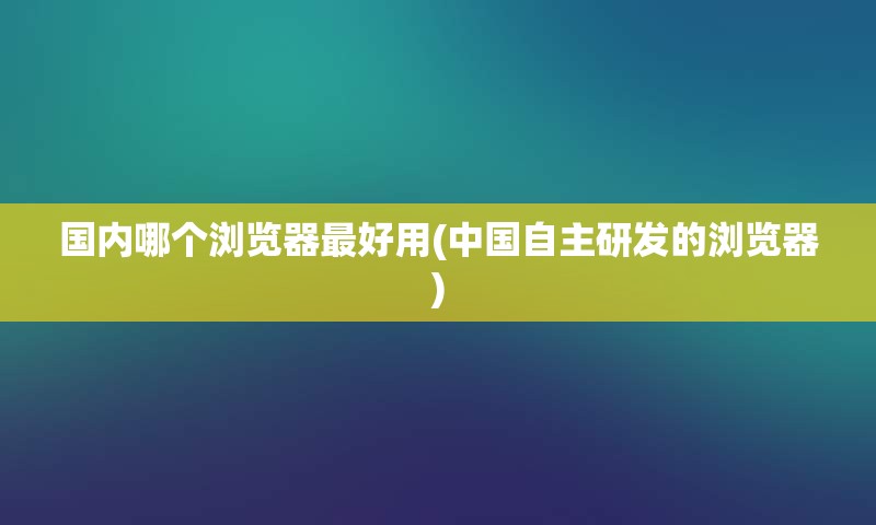 国内哪个浏览器最好用(中国自主研发的浏览器)