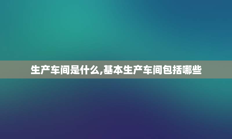 生产车间是什么,基本生产车间包括哪些