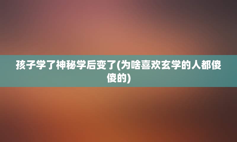 孩子学了神秘学后变了(为啥喜欢玄学的人都傻傻的)