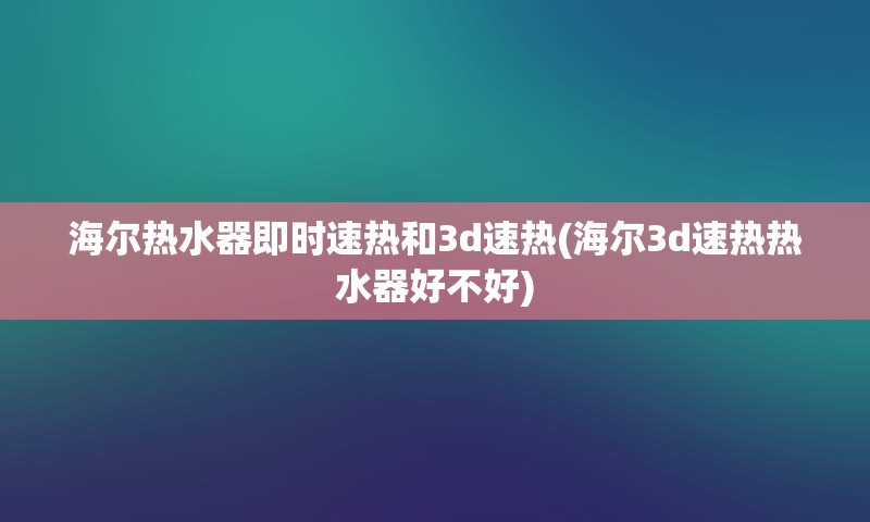 海尔热水器即时速热和3d速热(海尔3d速热热水器好不好)