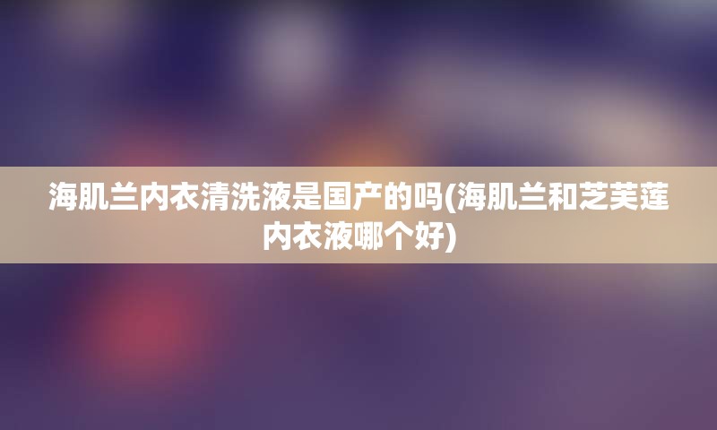 海肌兰内衣清洗液是国产的吗(海肌兰和芝芙莲内衣液哪个好)