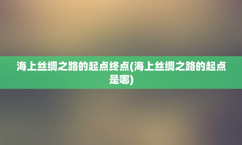 海上丝绸之路的起点终点(海上丝绸之路的起点是哪)