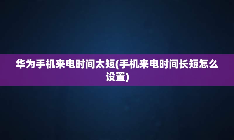 华为手机来电时间太短(手机来电时间长短怎么设置)