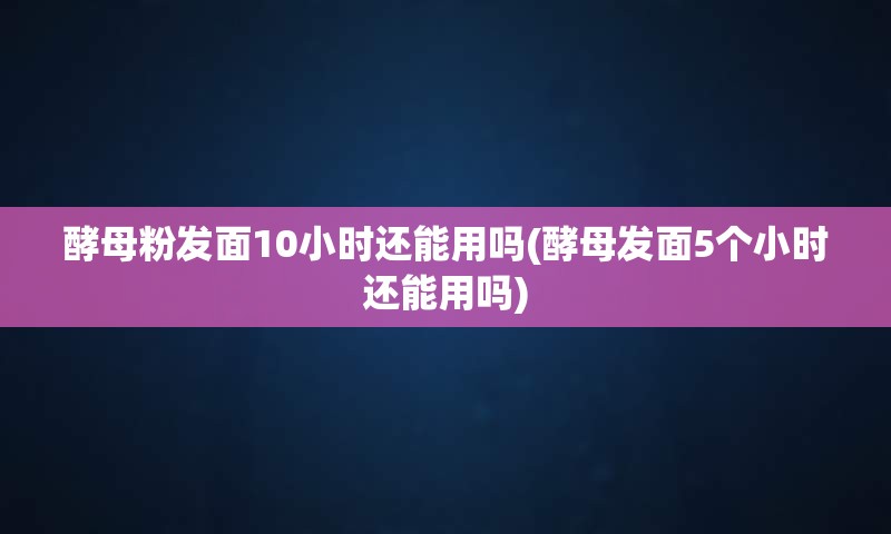 酵母粉发面10小时还能用吗(酵母发面5个小时还能用吗)