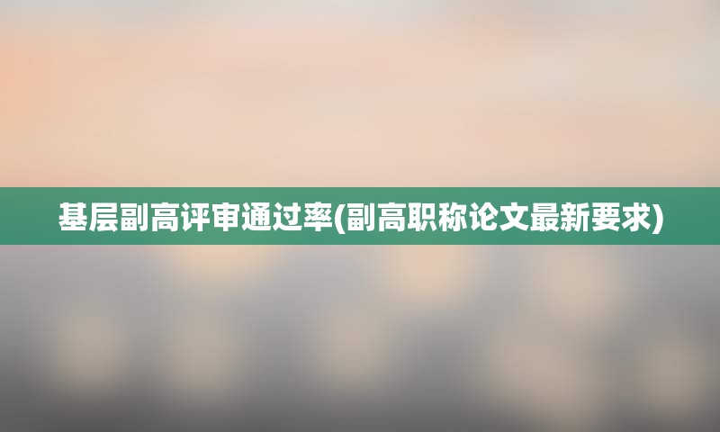 基层副高评审通过率(副高职称论文最新要求)