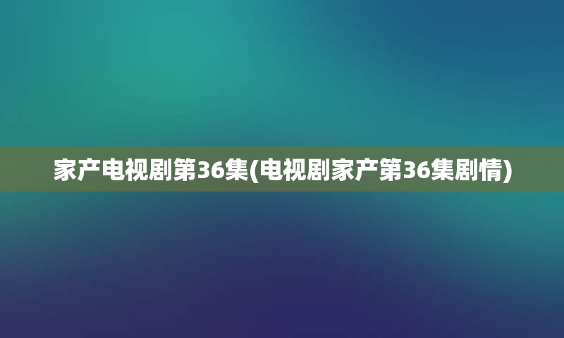 家产电视剧第36集(电视剧家产第36集剧情)