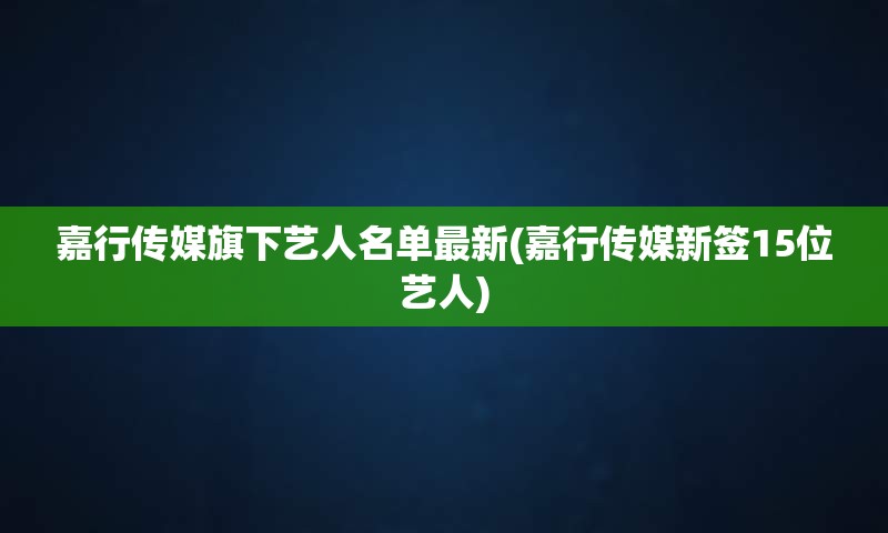 嘉行传媒旗下艺人名单最新(嘉行传媒新签15位艺人)