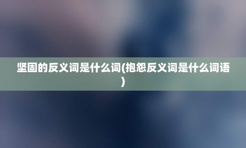 坚固的反义词是什么词(抱怨反义词是什么词语)