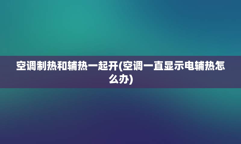 空调制热和辅热一起开(空调一直显示电辅热怎么办)