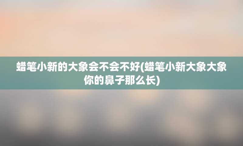 蜡笔小新的大象会不会不好(蜡笔小新大象大象你的鼻子那么长)