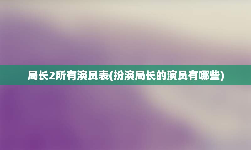 局长2所有演员表(扮演局长的演员有哪些)