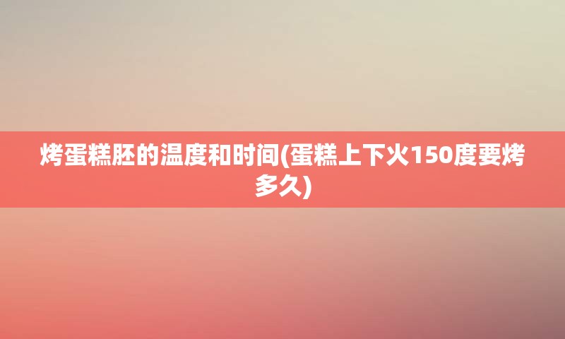 烤蛋糕胚的温度和时间(蛋糕上下火150度要烤多久)