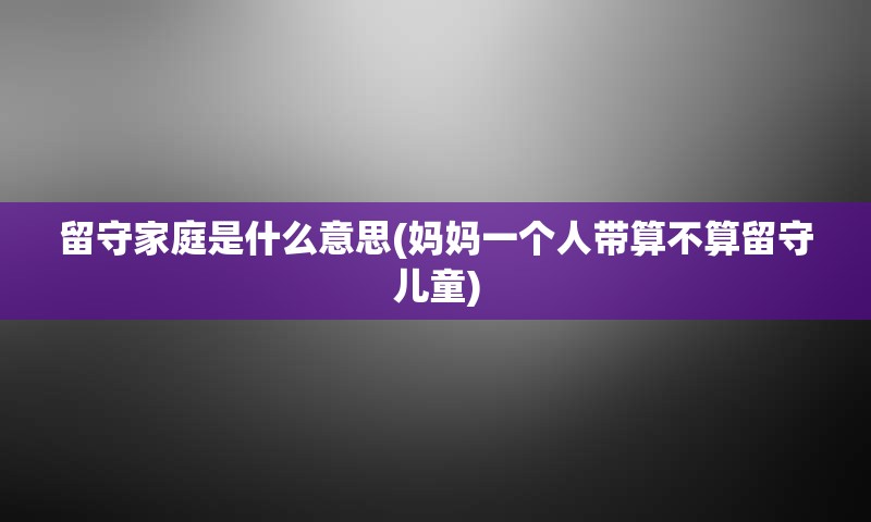 留守家庭是什么意思(妈妈一个人带算不算留守儿童)