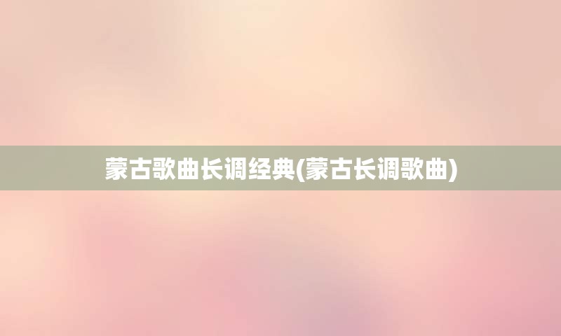 蒙古歌曲长调经典(蒙古长调歌曲)