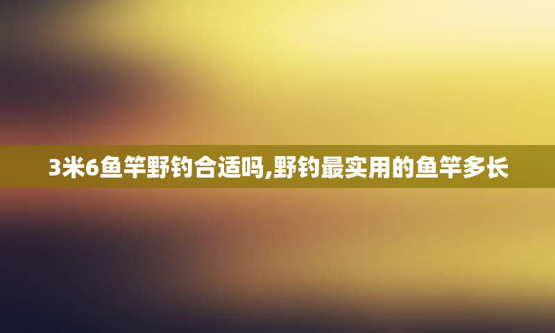 3米6鱼竿野钓合适吗,野钓最实用的鱼竿多长