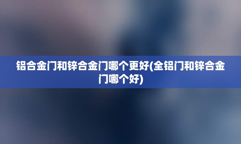 铝合金门和锌合金门哪个更好(全铝门和锌合金门哪个好)