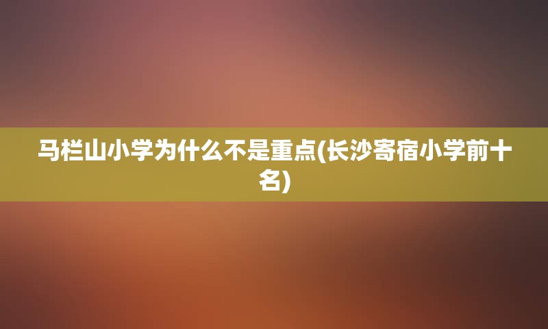 马栏山小学为什么不是重点(长沙寄宿小学前十名)