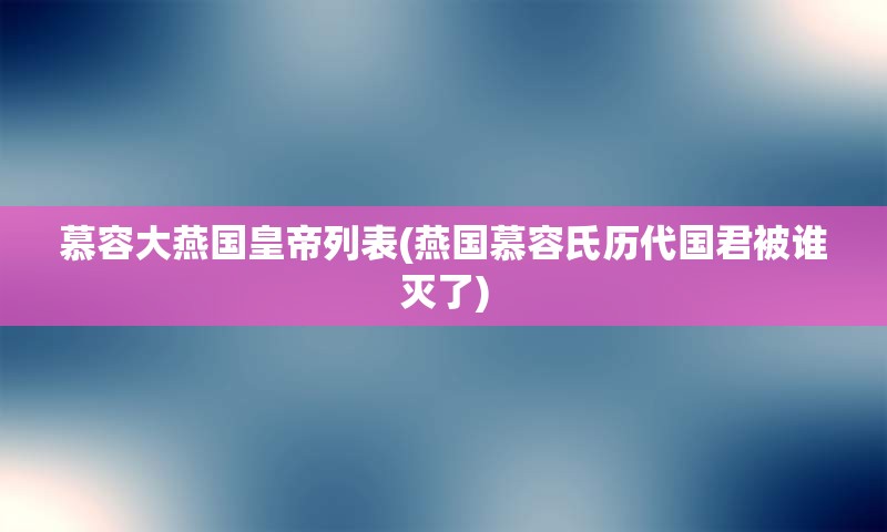 慕容大燕国皇帝列表(燕国慕容氏历代国君被谁灭了)