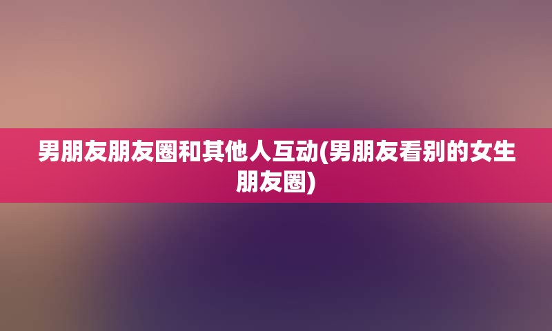 男朋友朋友圈和其他人互动(男朋友看别的女生朋友圈)