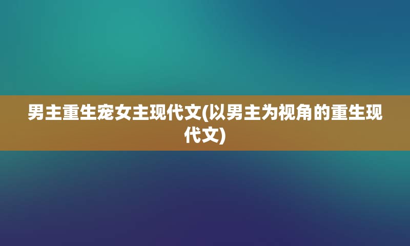 男主重生宠女主现代文(以男主为视角的重生现代文)