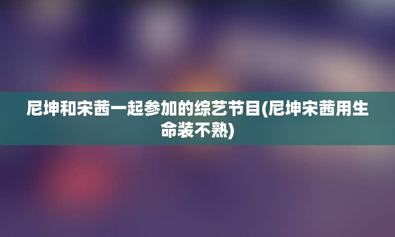 尼坤和宋茜一起参加的综艺节目(尼坤宋茜用生命装不熟)