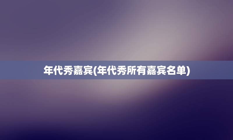 年代秀嘉宾(年代秀所有嘉宾名单)