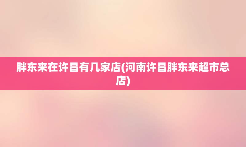 胖东来在许昌有几家店(河南许昌胖东来超市总店)