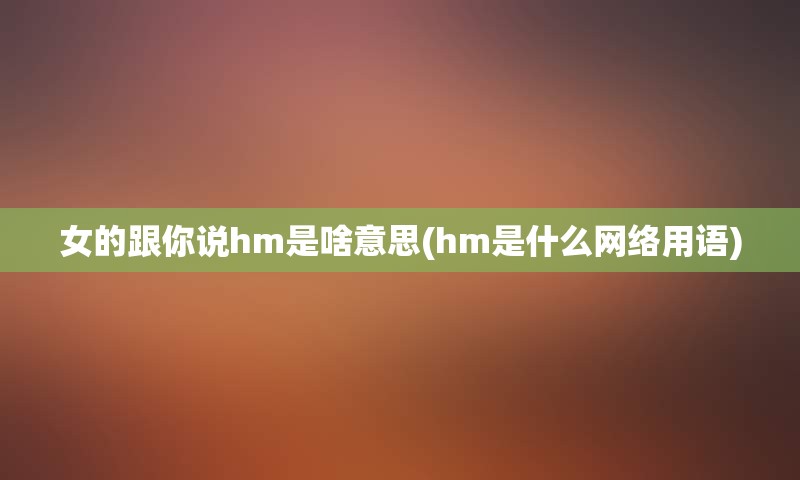 女的跟你说hm是啥意思(hm是什么网络用语)