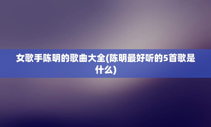 女歌手陈明的歌曲大全(陈明最好听的5首歌是什么)