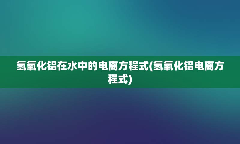 氢氧化铝在水中的电离方程式(氢氧化铝电离方程式)