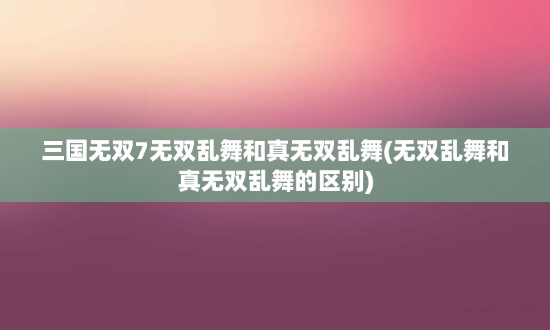 三国无双7无双乱舞和真无双乱舞(无双乱舞和真无双乱舞的区别)