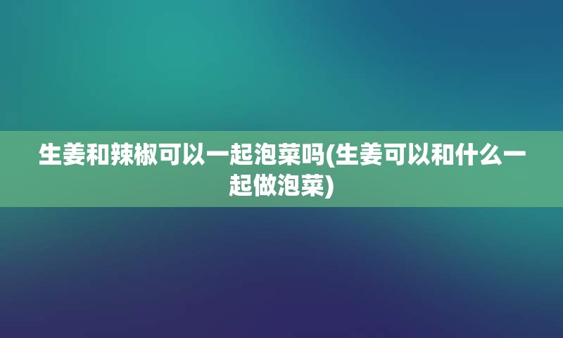 生姜和辣椒可以一起泡菜吗(生姜可以和什么一起做泡菜)