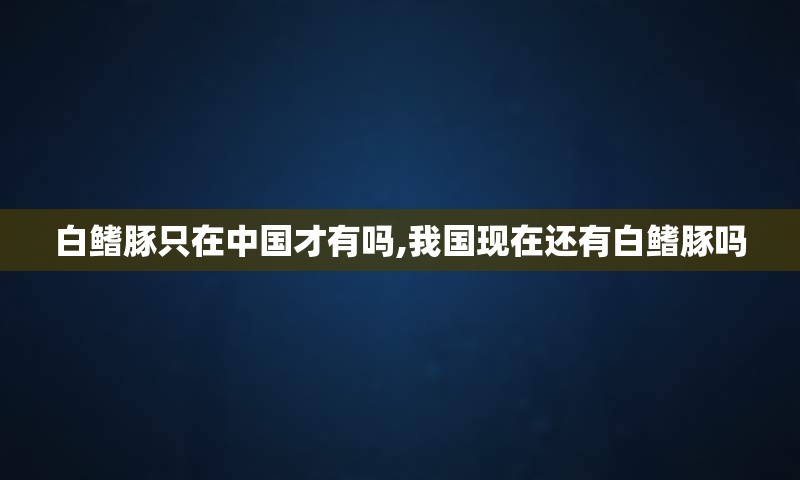 白鳍豚只在中国才有吗,我国现在还有白鳍豚吗