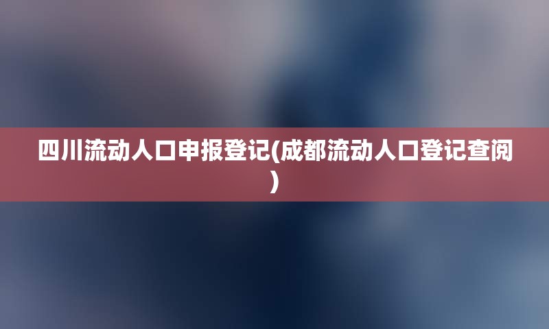 四川流动人口申报登记(成都流动人口登记查阅)