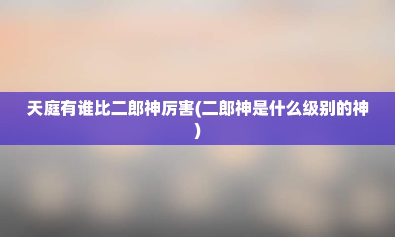 天庭有谁比二郎神厉害(二郎神是什么级别的神)